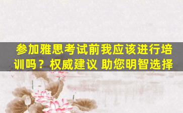 参加雅思考试前我应该进行培训吗？权威建议 助您明智选择